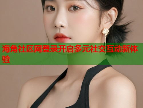 海角社区网登录开启多元社交互动新体验  第2张