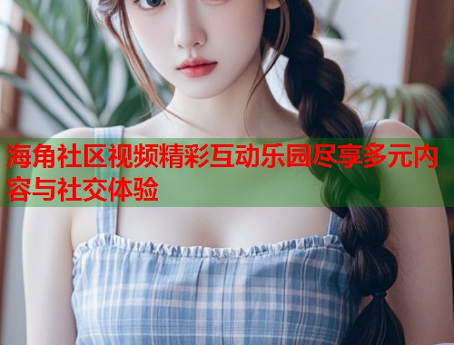 海角社区视频精彩互动乐园尽享多元内容与社交体验  第1张