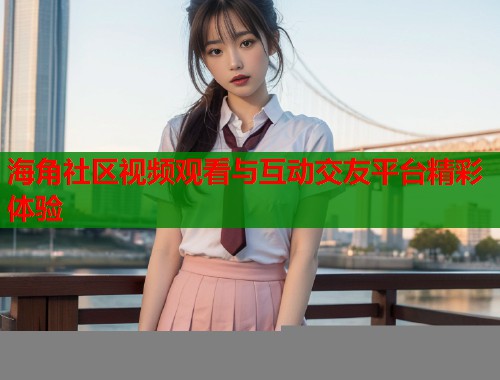 海角社区视频观看与互动交友平台精彩体验  第2张