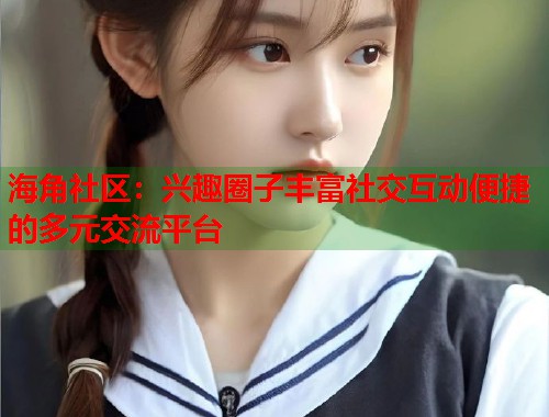 海角社区：兴趣圈子丰富社交互动便捷的多元交流平台  第1张