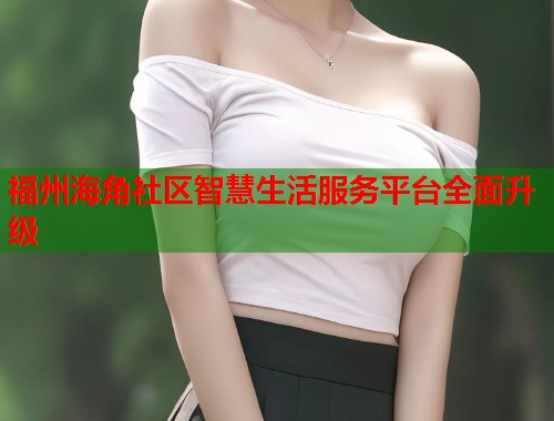 福州海角社区智慧生活服务平台全面升级  第1张