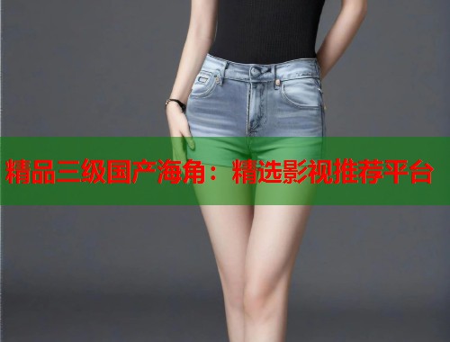 精品三级国产海角：精选影视推荐平台  第2张