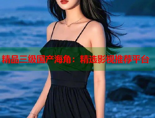 精品三级国产海角：精选影视推荐平台  第1张