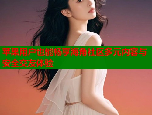 苹果用户也能畅享海角社区多元内容与安全交友体验  第1张