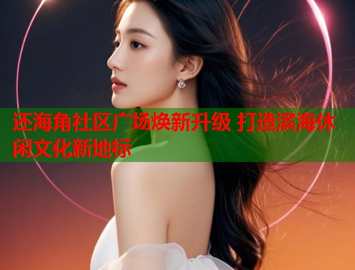 还海角社区广场焕新升级 打造滨海休闲文化新地标  第2张